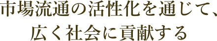 市場流通の活性化を通じて、広く社会に貢献する