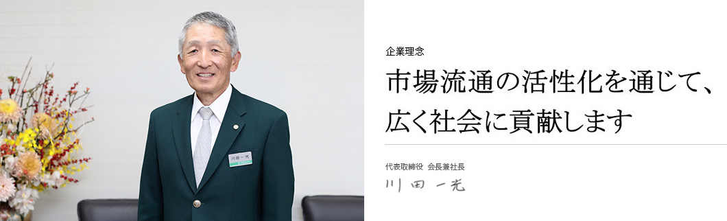 市場流通の活性化を通じて、広く社会に貢献します 代表取締役 会長兼社長 川田一光