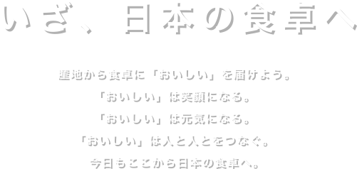 いざ、日本の食卓へ産地から食卓に「おいしい」を届けよう。「おいしい」は笑顔になる。「おいしい」は元気になる。「おいしい」は人と人とをつなぐ。今日もここから日本の食卓へ。