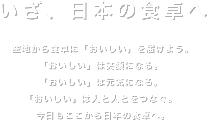 いざ、日本の食卓へ産地から食卓に「おいしい」を届けよう。「おいしい」は笑顔になる。「おいしい」は元気になる。「おいしい」は人と人とをつなぐ。今日もここから日本の食卓へ。